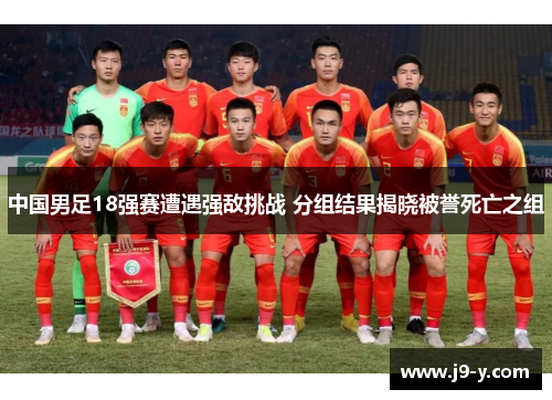 中国男足18强赛遭遇强敌挑战 分组结果揭晓被誉死亡之组