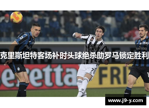 克里斯坦特客场补时头球绝杀助罗马锁定胜利