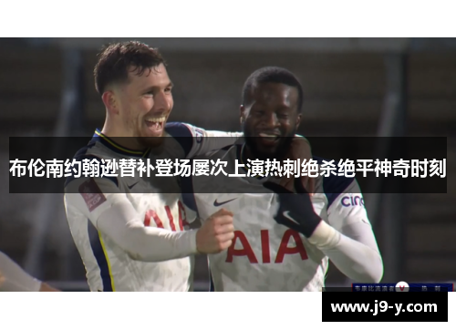 布伦南约翰逊替补登场屡次上演热刺绝杀绝平神奇时刻