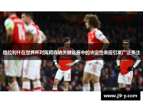 格拉利什在世界杯对阵阿森纳关键比赛中的决定性表现引发广泛关注