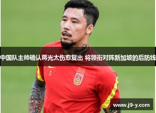 中国队主帅确认蒋光太伤愈复出 将领衔对阵新加坡的后防线