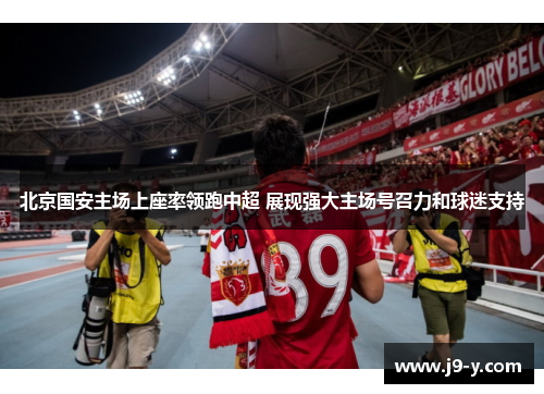 北京国安主场上座率领跑中超 展现强大主场号召力和球迷支持