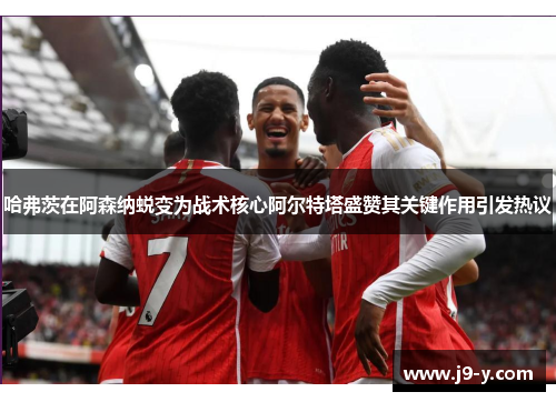 哈弗茨在阿森纳蜕变为战术核心阿尔特塔盛赞其关键作用引发热议