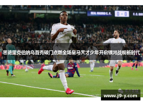 恩德里克伯纳乌首秀破门点燃全场皇马天才少年开启银河战舰新时代