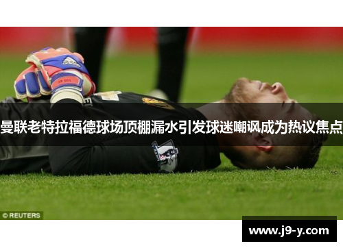 曼联老特拉福德球场顶棚漏水引发球迷嘲讽成为热议焦点