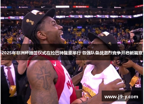 2025年非洲杯抽签仪式在拉巴特隆重举行 各强队备战激烈竞争开启新篇章 2025年非洲杯抽签仪式在拉巴特隆重举行 各强队备战激烈竞争开启新篇章