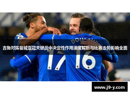 吉鲁对阵曼城亚冠关键战中决定性作用深度解析与比赛走势影响全面
