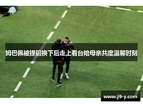 姆巴佩被提前换下后走上看台陪母亲共度温馨时刻