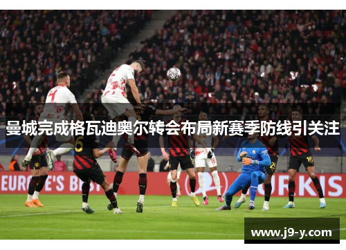 曼城完成格瓦迪奥尔转会布局新赛季防线引关注