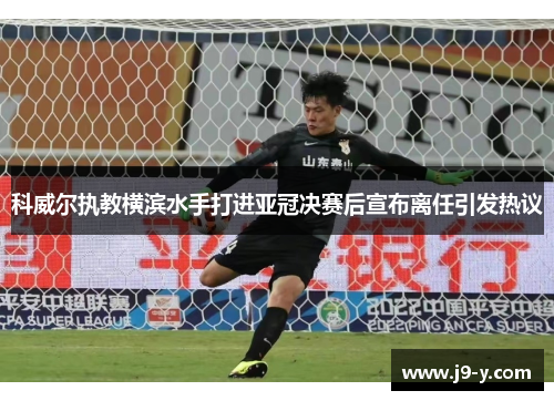 科威尔执教横滨水手打进亚冠决赛后宣布离任引发热议
