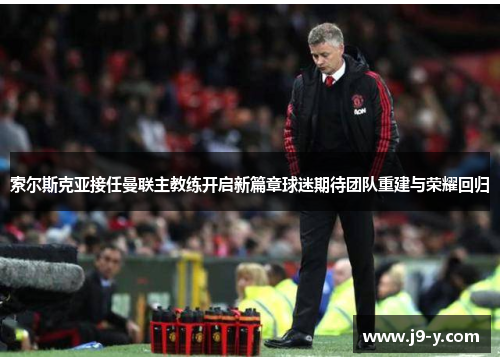 索尔斯克亚接任曼联主教练开启新篇章球迷期待团队重建与荣耀回归