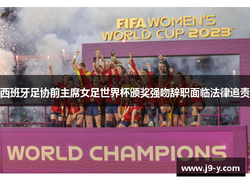 西班牙足协前主席女足世界杯颁奖强吻辞职面临法律追责