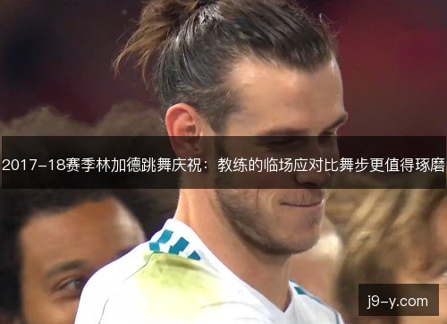 2017-18赛季林加德跳舞庆祝：教练的临场应对比舞步更值得琢磨